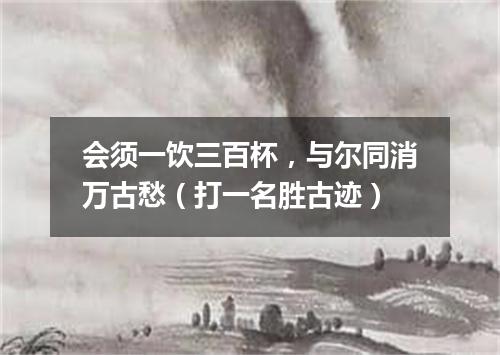 会须一饮三百杯，与尔同消万古愁（打一名胜古迹）