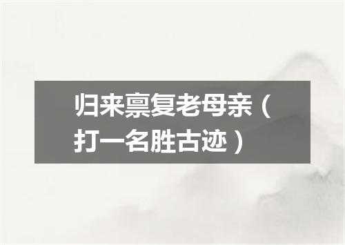 归来禀复老母亲（打一名胜古迹）