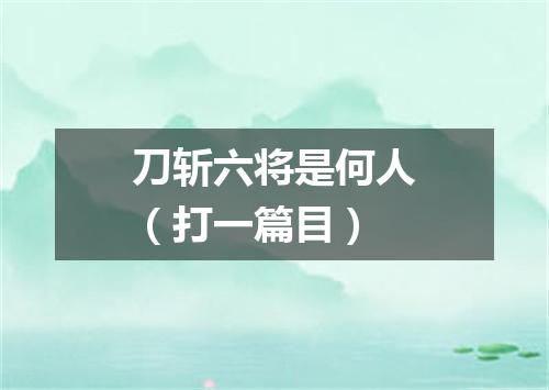 刀斩六将是何人（打一篇目）
