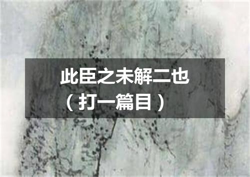 此臣之未解二也（打一篇目）