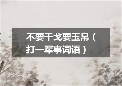 不要干戈要玉帛（打一军事词语）