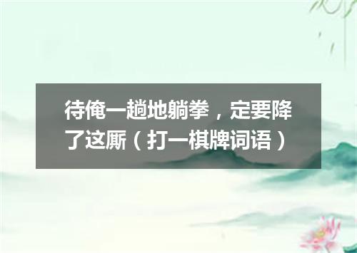 待俺一趟地躺拳，定要降了这厮（打一棋牌词语）