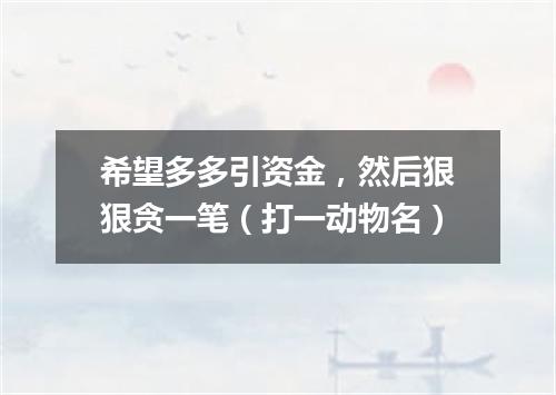 希望多多引资金，然后狠狠贪一笔（打一动物名）