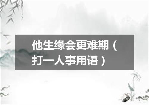 他生缘会更难期（打一人事用语）