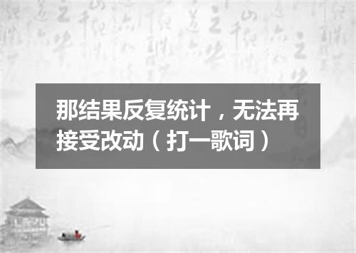那结果反复统计，无法再接受改动（打一歌词）