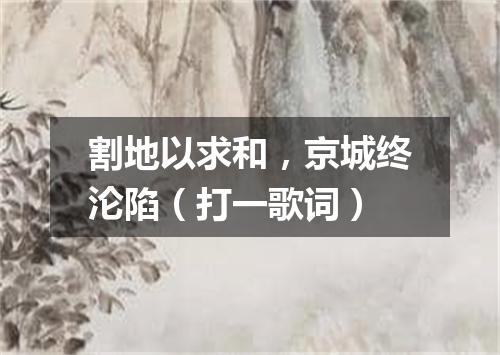割地以求和，京城终沦陷（打一歌词）
