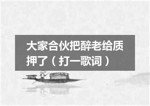 大家合伙把醉老给质押了（打一歌词）