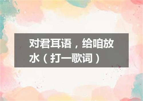 对君耳语，给咱放水（打一歌词）