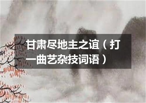 甘肃尽地主之谊（打一曲艺杂技词语）