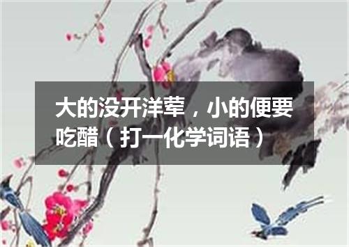 大的没开洋荤，小的便要吃醋（打一化学词语）