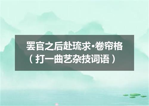 罢官之后赴琉求·卷帘格（打一曲艺杂技词语）