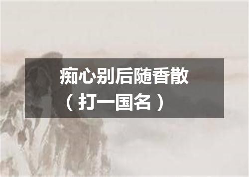 痴心别后随香散（打一国名）