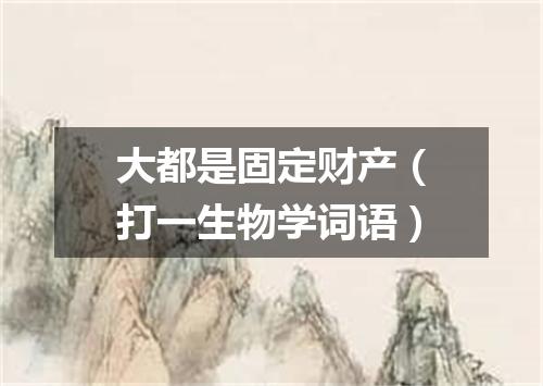 大都是固定财产（打一生物学词语）