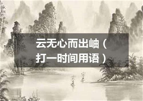 云无心而出岫（打一时间用语）