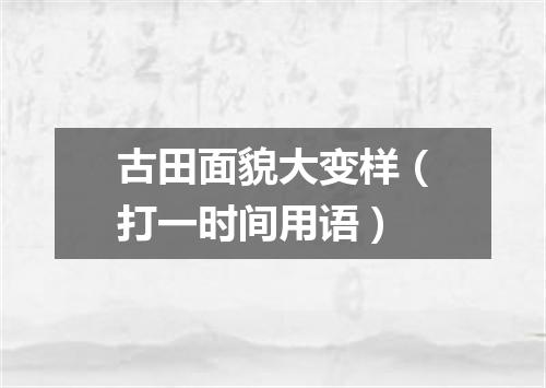 古田面貌大变样（打一时间用语）