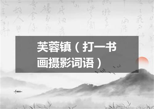 芙蓉镇（打一书画摄影词语）