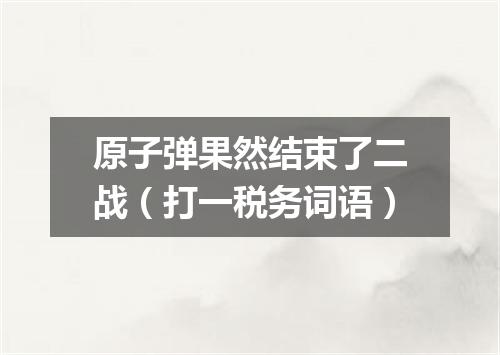 原子弹果然结束了二战（打一税务词语）