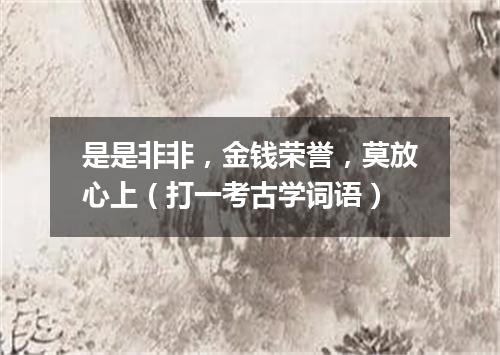 是是非非，金钱荣誉，莫放心上（打一考古学词语）