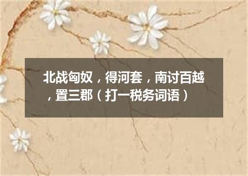 北战匈奴，得河套，南讨百越，置三郡（打一税务词语）