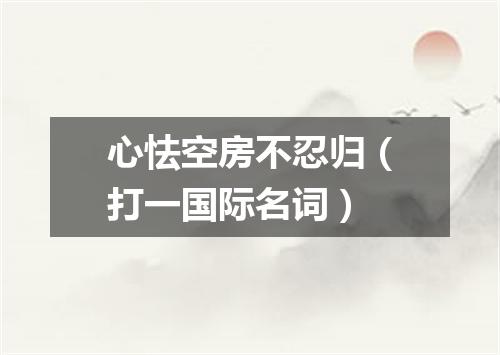 心怯空房不忍归（打一国际名词）
