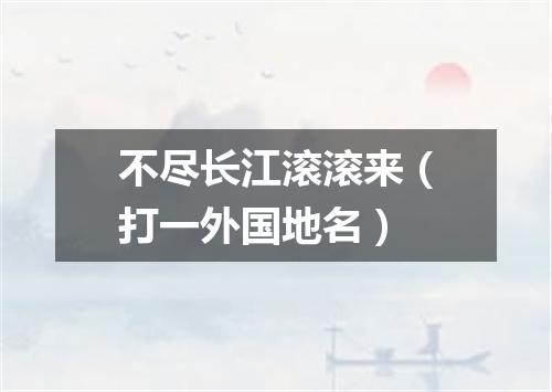 不尽长江滚滚来（打一外国地名）